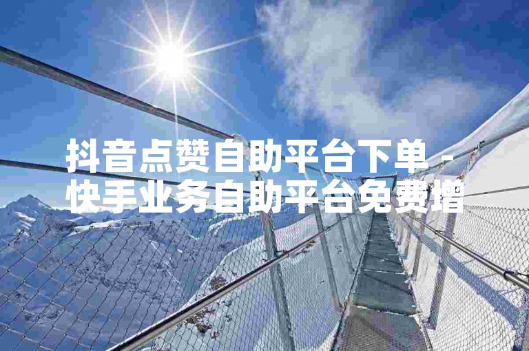 抖音点赞自助平台下单 - 快手业务自助平台免费增粉