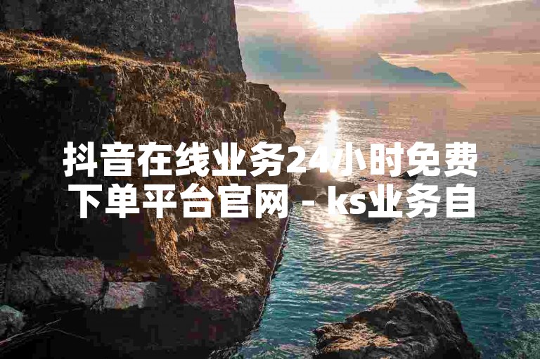 抖音在线业务24小时免费下单平台官网 - ks业务自助下单平台在线微信