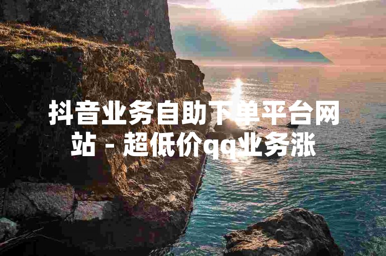 抖音业务自助下单平台网站 - 超低价qq业务涨