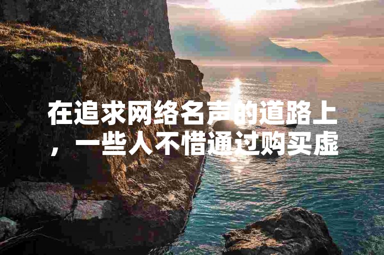 在追求网络名声的道路上，一些人不惜通过购买虚假点赞来提升自己的影响力，却不知这种行为在长远来看可能适得其反。