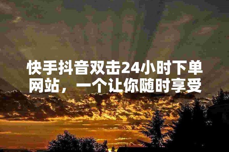 快手抖音双击24小时下单网站，一个让你随时享受购物乐趣的神奇平台。