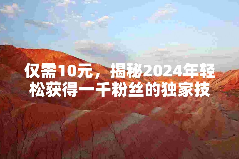 仅需10元，揭秘2024年轻松获得一千粉丝的独家技巧！
