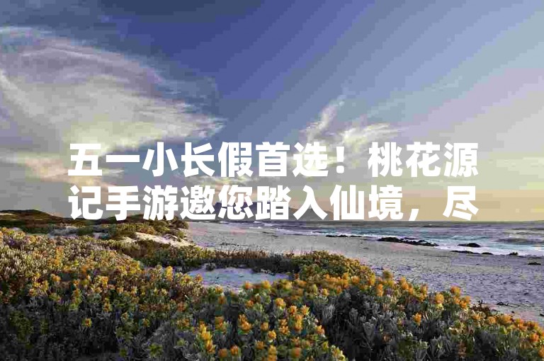 五一小长假首选！桃花源记手游邀您踏入仙境，尽享清凉夏日奇遇。