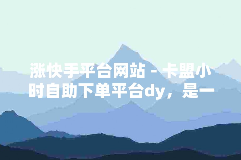 涨快手平台网站 - 卡盟小时自助下单平台dy，是一个提供快速服务的网络平台。