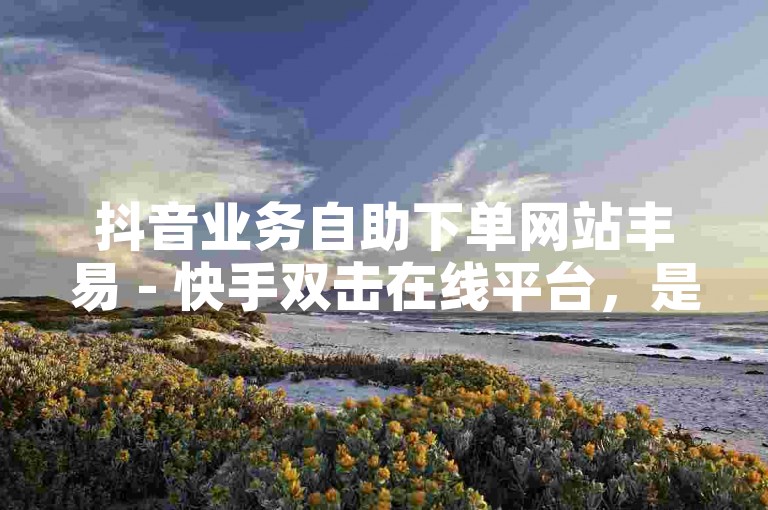 抖音业务自助下单网站丰易 - 快手双击在线平台，是专为短视频爱好者提供便捷服务的网站。