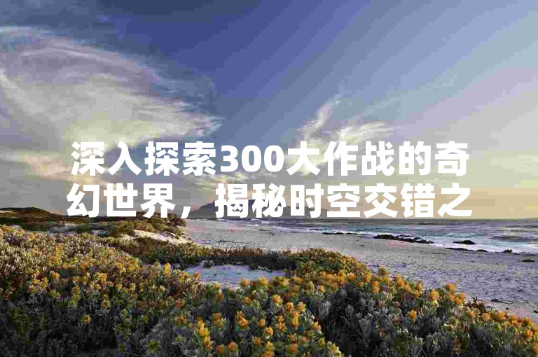 深入探索300大作战的奇幻世界，揭秘时空交错之谜，全面解析背景故事与创新玩法。