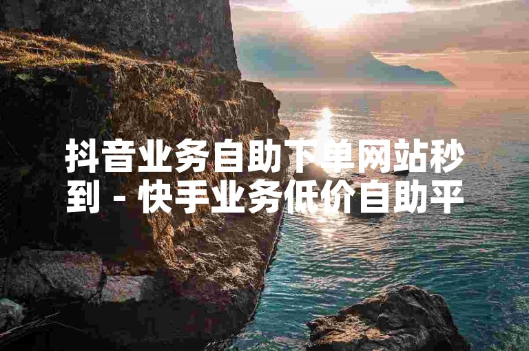 抖音业务自助下单网站秒到 - 快手业务低价自助平台超低价