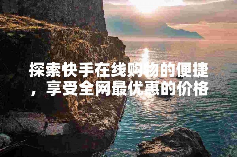 探索快手在线购物的便捷，享受全网最优惠的价格和无忧的购物体验。