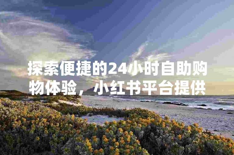 探索便捷的24小时自助购物体验，小红书平台提供全面的自助服务，同时享受dy自助下单的全网最优价格，并快速访问抖音充值入口。