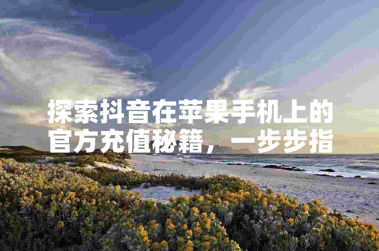 探索抖音在苹果手机上的官方充值秘籍，一步步指南助你2025年轻松掌握充值技巧！