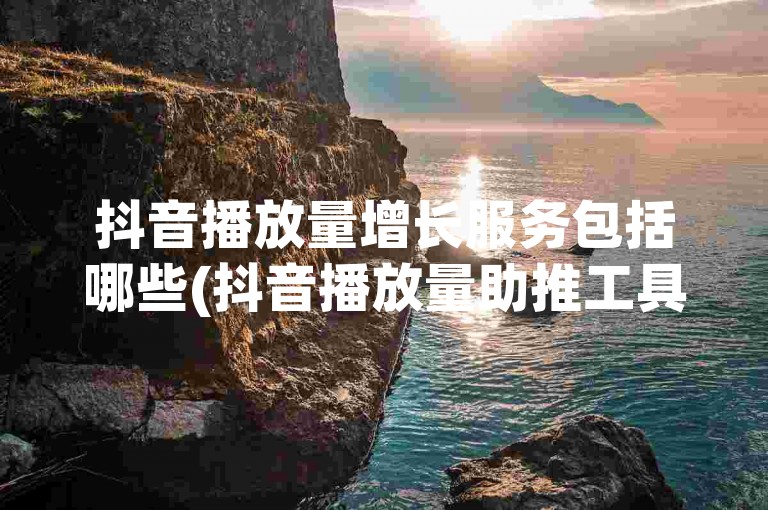 抖音播放量增长服务包括哪些(抖音播放量助推工具有哪些推荐)