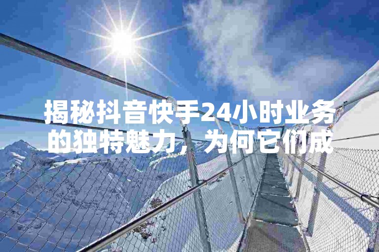 揭秘抖音快手24小时业务的独特魅力，为何它们成为2024年最热门的在线活动平台？