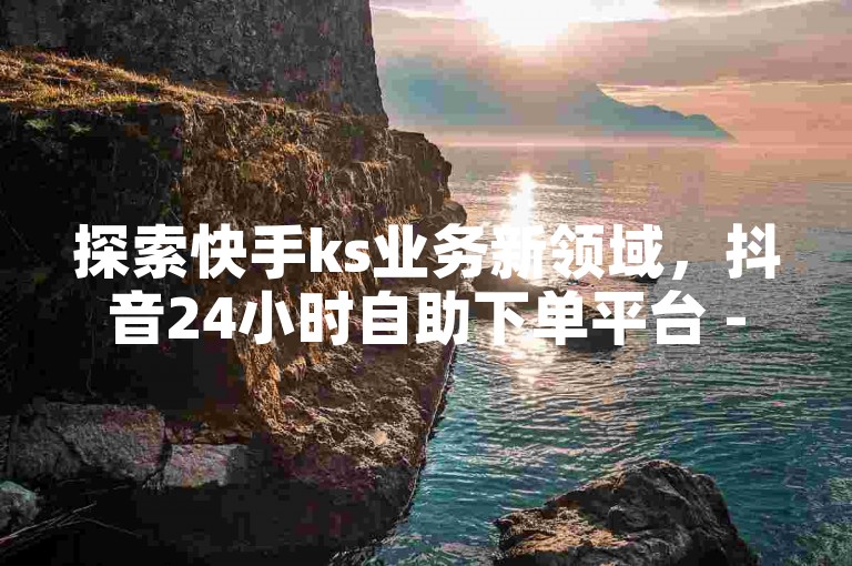 探索快手ks业务新领域，抖音24小时自助下单平台 - 快手热度加购站点 - ks哪里买赞惊喜不断！