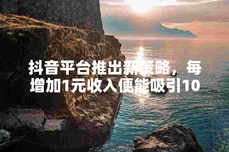 抖音平台推出新策略，每增加1元收入便能吸引100名新粉丝。