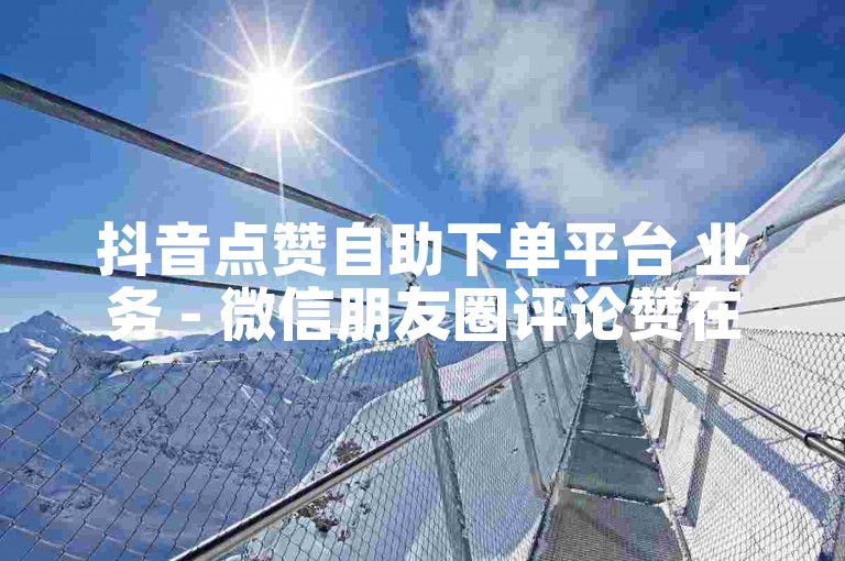 抖音点赞自助下单平台 业务 - 微信朋友圈评论赞在线网站优惠。