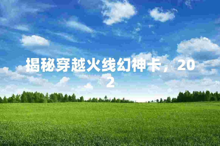 揭秘穿越火线幻神卡，2025年，掌握激情战斗新体验的必学技巧！