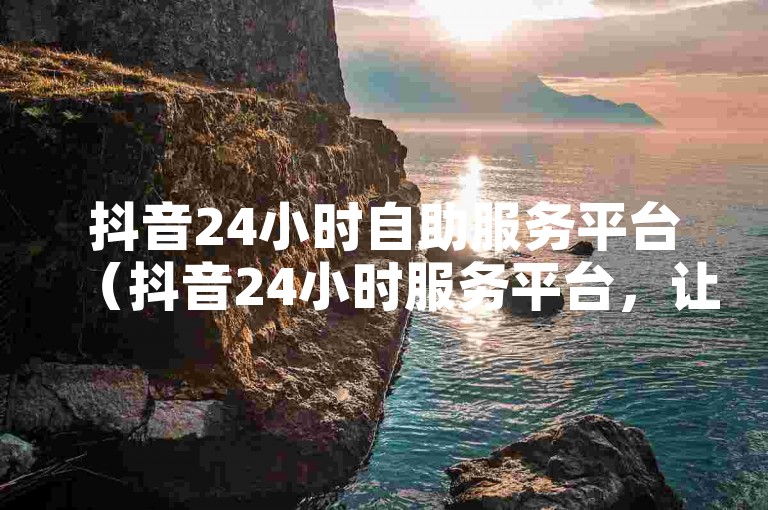 抖音24小时自助服务平台（抖音24小时服务平台，让您享受便捷的自助服务）