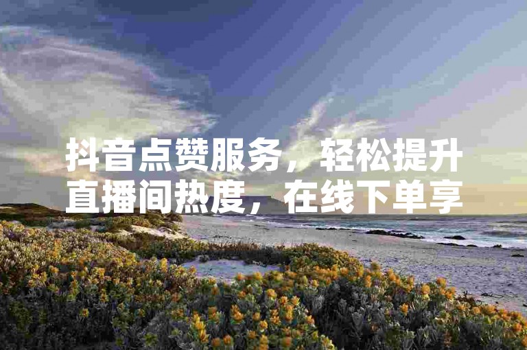 抖音点赞服务，轻松提升直播间热度，在线下单享优惠。