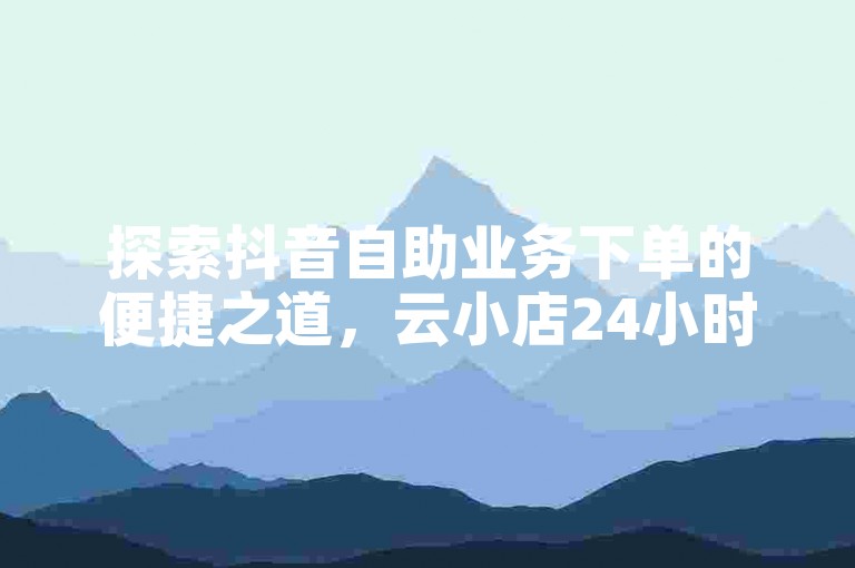 探索抖音自助业务下单的便捷之道，云小店24小时服务随时待命，轻松加QQ好友，微利也能掀起热潮！