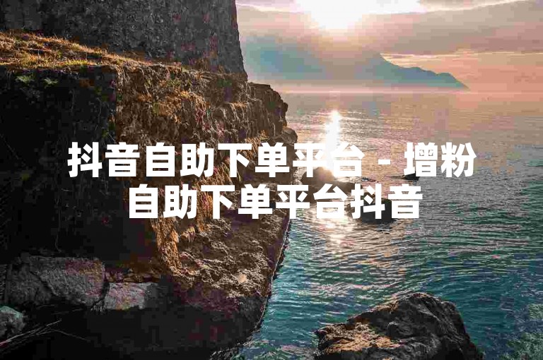 抖音自助下单平台 - 增粉自助下单平台抖音