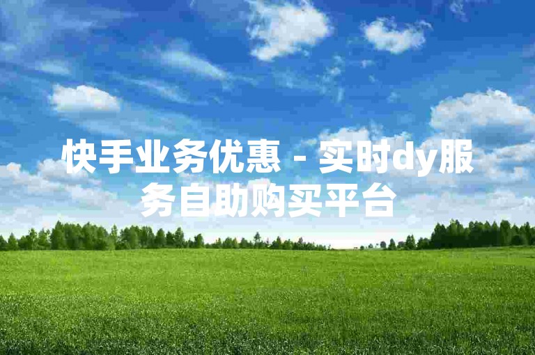 快手业务优惠 - 实时dy服务自助购买平台