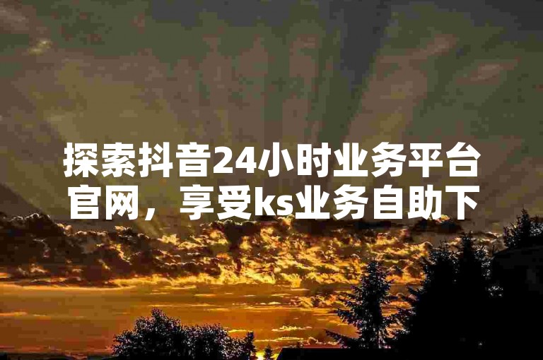 探索抖音24小时业务平台官网，享受ks业务自助下单平台的优惠价格。