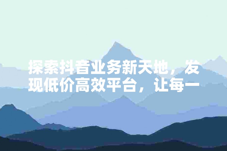 探索抖音业务新天地，发现低价高效平台，让每一分钱都花在刀刃上！