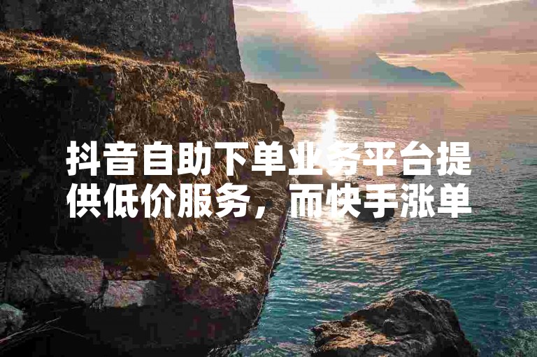 抖音自助下单业务平台提供低价服务，而快手涨单网站则专注于提升订单量。