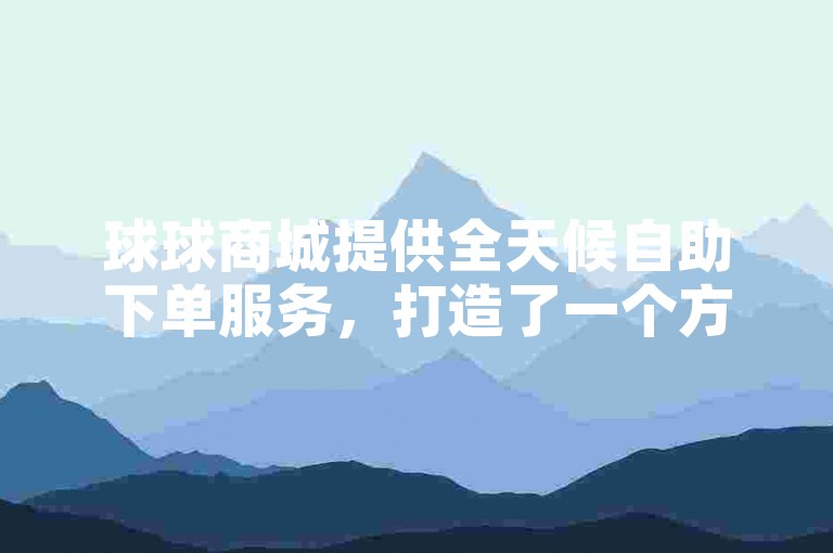球球商城提供全天候自助下单服务，打造了一个方便快捷的在线购物环境。