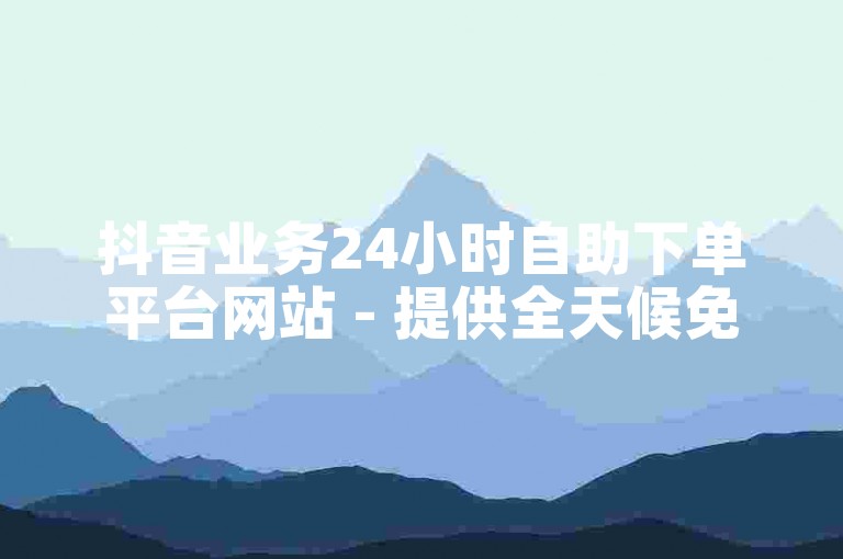 抖音业务24小时自助下单平台网站 - 提供全天候免费服务