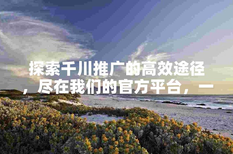 探索千川推广的高效途径，尽在我们的官方平台，一键下单享受全网最优惠的价格。