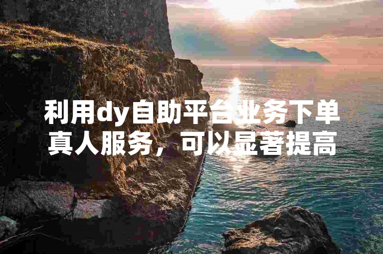 利用dy自助平台业务下单真人服务，可以显著提高账户在社交媒体上的可见度和用户参与度。
