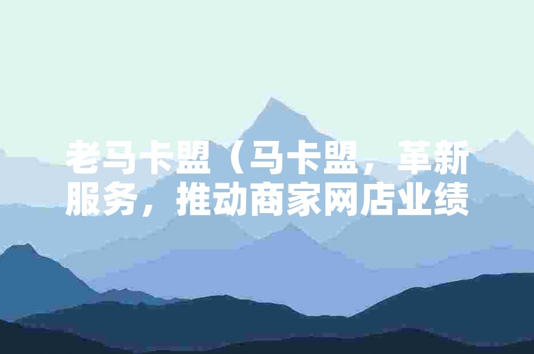 老马卡盟（马卡盟，革新服务，推动商家网店业绩新高度）