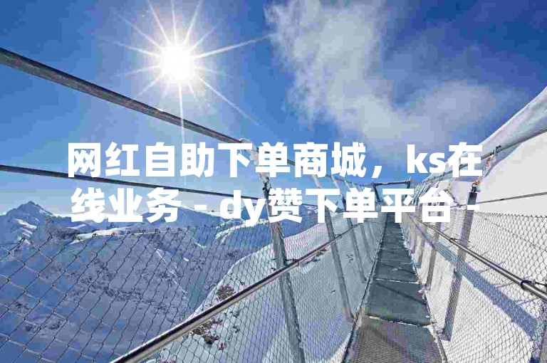 网红自助下单商城，ks在线业务 - dy赞下单平台 - 快手网红免费网站独家揭秘。
