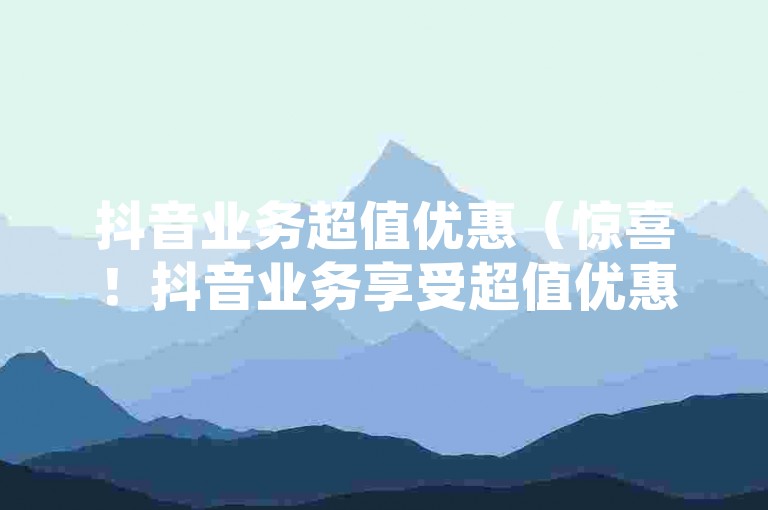 抖音业务超值优惠（惊喜！抖音业务享受超值优惠，价格远超市面价！）