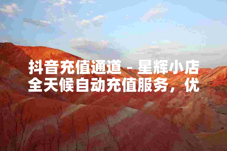 抖音充值通道 - 星辉小店全天候自动充值服务，优惠享不停！