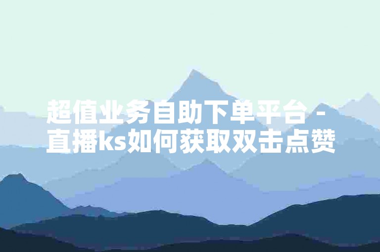 超值业务自助下单平台 - 直播ks如何获取双击点赞