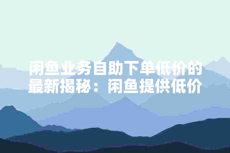 闲鱼业务自助下单低价的最新揭秘：闲鱼提供低价自助下单服务，助您轻松交易！2024必学