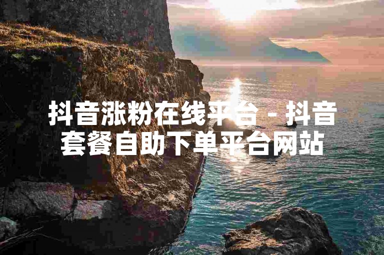 抖音涨粉在线平台 - 抖音套餐自助下单平台网站